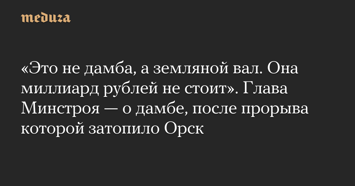 «Это не дамба, а земляной вал. Она миллиард рублей не стоит». Глава Минстроя — о дамбе, после прорыва которой затопило Орск